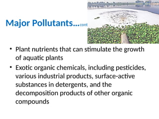 Major Pollutants…cont.
• Plant nutrients that can stimulate the growth
of aquatic plants
• Exotic organic chemicals, including pesticides,
various industrial products, surface-active
substances in detergents, and the
decomposition products of other organic
compounds
 