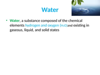 Water
• Water, a substance composed of the chemical
elements hydrogen and oxygen (H2O)and existing in
gaseous, liquid, and solid states
 