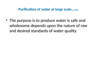 Purification of water at large scale…cont.
• The purpose is to produce water is safe and
wholesome depends upon the nature of raw
and desired standards of water quality
 