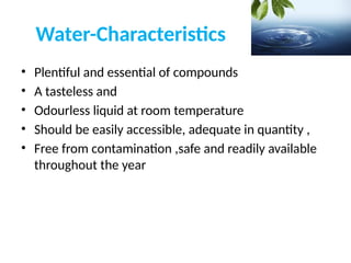 Water-Characteristics
• Plentiful and essential of compounds
• A tasteless and
• Odourless liquid at room temperature
• Should be easily accessible, adequate in quantity ,
• Free from contamination ,safe and readily available
throughout the year
 