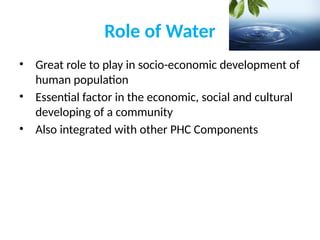 Role of Water
• Great role to play in socio-economic development of
human population
• Essential factor in the economic, social and cultural
developing of a community
• Also integrated with other PHC Components
 