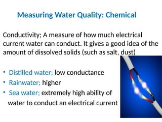 Measuring Water Quality: Chemical
Conductivity; A measure of how much electrical
current water can conduct. It gives a good idea of the
amount of dissolved solids (such as salt, dust)
• Distilled water; low conductance
• Rainwater; higher
• Sea water; extremely high ability of
water to conduct an electrical current
 