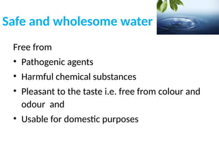 Safe and wholesome water
Free from
• Pathogenic agents
• Harmful chemical substances
• Pleasant to the taste i.e. free from colour and
odour and
• Usable for domestic purposes
 