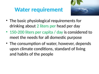 Water requirement
• The basic physiological requirements for
drinking about 2 liters per head per day
• 150-200 liters per capita / day is considered to
meet the needs for all domestic purpose
• The consumption of water, however, depends
upon climate conditions, standard of living
and habits of the people
 