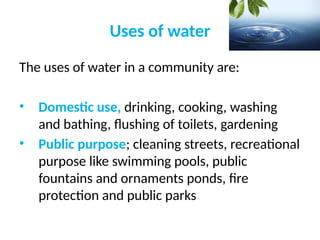 Uses of water
The uses of water in a community are:
• Domestic use, drinking, cooking, washing
and bathing, flushing of toilets, gardening
• Public purpose; cleaning streets, recreational
purpose like swimming pools, public
fountains and ornaments ponds, fire
protection and public parks
 