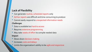 Lack of Flexibility
• Can generate routine, scheduled reports only
• Ad hoc reports are difficult and time-consuming to produce
• Cannot easily respond to unexpected information needs
Challenges
• Data is available but hard to access
• Requires extensive programming
• May take weeks of effort to compile needed data
Impact
• Slows down decision-making
• Increases costs and delays
• Limits the organization’s ability to be agile and responsive
 