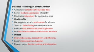 Database Technology: A Better Approach
• Centralized collection of organized data
• Serves multiple applications efficiently
• Eliminates redundancy by storing data once
• Key Benefits
• Data appears to be in one location for all users
• Supports data sharing across departments
• Reduces data inconsistency and duplication
• Use one centralized Human Resources database
• Impact
• Improved accuracy, accessibility, and efficiency
• Easier maintenance and updates
• Enables better decision-making and integration
 