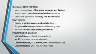 Relational DBMS (RDBMS)
• Most common type of Database Management System
• Stores data in two-dimensional tables (relations)
• Each table represents an entity and its attributes
Key Features
• Easy to organize, access, and update data
• Supports relationships between tables using keys
• Ideal for small to large-scale applications
Popular RDBMS Examples
• Microsoft Access – for desktop systems
• MySQL – open-source, widely used
• Oracle Database, SQL Server, DB2 – for enterprise use
• Oracle Database Lite – for mobile devices
 