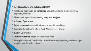 • Key Operations of a Relational DBMS
• Relational tables can be combined using shared data elements (e.g.,
Supplier_Number)
• Three basic operations: Select, Join, and Project
• 1. Select Operation
• Retrieves rows (records) that meet a specific condition
• Example: Select parts where Part_Number = 137 or 150
• 2. Join Operation
• Combines tables based on a common field
• Example: Join PART and SUPPLIER tables using Supplier_Number to get
supplier info for selected parts
 