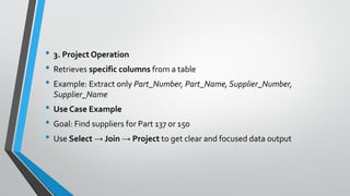 • 3. Project Operation
• Retrieves specific columns from a table
• Example: Extract only Part_Number, Part_Name, Supplier_Number,
Supplier_Name
• Use Case Example
• Goal: Find suppliers for Part 137 or 150
• Use Select → Join → Project to get clear and focused data output
 