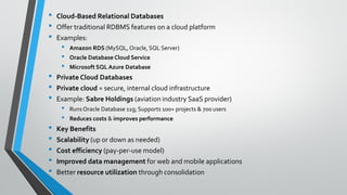 • Cloud-Based Relational Databases
• Offer traditional RDBMS features on a cloud platform
• Examples:
• Amazon RDS (MySQL, Oracle, SQL Server)
• Oracle Database Cloud Service
• Microsoft SQL Azure Database
• Private Cloud Databases
• Private cloud = secure, internal cloud infrastructure
• Example: Sabre Holdings (aviation industry SaaS provider)
• RunsOracle Database 11g; Supports 100+ projects & 700 users
• Reduces costs & improves performance
• Key Benefits
• Scalability (up or down as needed)
• Cost efficiency (pay-per-use model)
• Improved data management for web and mobile applications
• Better resource utilization through consolidation
 