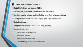 🛠️ Core Capabilities of a DBMS
• Data Definition Language (DDL)
• Defines structure and content of the database
• Used to create tables, define fields, and their characteristics
• Examples of definitions: data type, field size, constraints
• Data Dictionary
• A repository of metadata (data about data)
• Stores details like:
• Field names & descriptions
• Data types & sizes
• Formats & validation rules
• Key fields (e.g., Supplier_Number in Access)
 