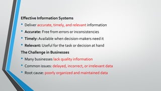 Effective Information Systems
• Deliver accurate, timely, and relevant information
• Accurate: Free from errors or inconsistencies
• Timely: Available when decision-makers need it
• Relevant: Useful for the task or decision at hand
The Challenge in Businesses
• Many businesses lack quality information
• Common issues: delayed, incorrect, or irrelevant data
• Root cause: poorly organized and maintained data
 