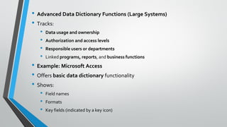 • Advanced Data Dictionary Functions (Large Systems)
• Tracks:
• Data usage and ownership
• Authorization and access levels
• Responsible users or departments
• Linked programs, reports, and business functions
• Example: Microsoft Access
• Offers basic data dictionary functionality
• Shows:
• Field names
• Formats
• Key fields (indicated by a key icon)
 