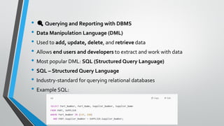 • 🔍Querying and Reporting with DBMS
• Data Manipulation Language (DML)
• Used to add, update, delete, and retrieve data
• Allows end users and developers to extract and work with data
• Most popular DML: SQL (Structured Query Language)
• SQL – Structured Query Language
• Industry-standard for querying relational databases
• Example SQL:
 