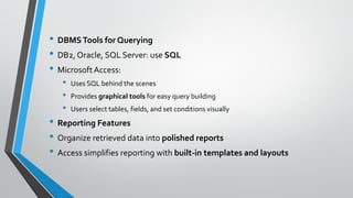 • DBMSTools for Querying
• DB2, Oracle, SQL Server: use SQL
• MicrosoftAccess:
• Uses SQL behind the scenes
• Provides graphical tools for easy query building
• Users select tables, fields, and set conditions visually
• Reporting Features
• Organize retrieved data into polished reports
• Access simplifies reporting with built-in templates and layouts
 