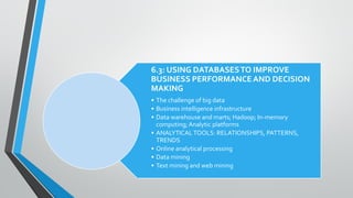 6.3: USING DATABASESTO IMPROVE
BUSINESS PERFORMANCEAND DECISION
MAKING
• The challenge of big data
• Business intelligence infrastructure
• Data warehouse and marts; Hadoop; In-memory
computing;Analytic platforms
• ANALYTICALTOOLS: RELATIONSHIPS, PATTERNS,
TRENDS
• Online analytical processing
• Data mining
• Text mining and web mining
 