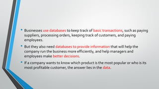 • Businesses use databases to keep track of basic transactions, such as paying
suppliers, processing orders, keeping track of customers, and paying
employees.
• But they also need databases to provide information that will help the
company run the business more efficiently, and help managers and
employees make better decisions.
• If a company wants to know which product is the most popular or who is its
most profitable customer, the answer lies in the data.
 