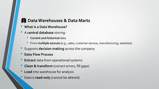 🏢 DataWarehouses & Data Marts
• What is a Data Warehouse?
• A central database storing:
• Current and historical data
• From multiple sources (e.g., sales, customer service, manufacturing, websites)
• Supports decision making across the company
• Data Flow Process
• Extract data from operational systems
• Clean & transform (correct errors, fill gaps)
• Load into warehouse for analysis
• Data is read-only (cannot be altered)
 