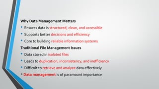 Why Data Management Matters
• Ensures data is structured, clean, and accessible
• Supports better decisions and efficiency
• Core to building reliable information systems
Traditional File Management Issues
• Data stored in isolated files
• Leads to duplication, inconsistency, and inefficiency
• Difficult to retrieve and analyze data effectively
* Data management is of paramount importance
 