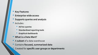 • Key Features
• Enterprise-wide access
• Supports queries and analysis
• Includes:
• Ad hoc queries
• Standardized reporting tools
• Graphical dashboards
• What is a Data Mart?
• A subset of a data warehouse
• Contains focused, summarized data
• Created for specific user groups or departments
 