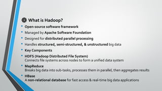 ⚙️ What is Hadoop?
• Open-source software framework
• Managed by Apache Software Foundation
• Designed for distributed parallel processing
• Handles structured, semi-structured, & unstructured big data
• Key Components
• HDFS (Hadoop Distributed File System)
Connects file systems across nodes to form a unified data system
• MapReduce
Breaks big data into sub-tasks, processes them in parallel, then aggregates results
• HBase
A non-relational database for fast access & real-time big data applications
 
