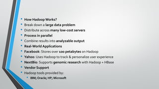 • How Hadoop Works?
• Break down a large data problem
• Distribute across many low-cost servers
• Process in parallel
• Combine results into analyzable output
• Real-World Applications
• Facebook: Stores over 100 petabytes on Hadoop
• Yahoo: Uses Hadoop to track & personalize user experience
• NextBio: Supports genomic research with Hadoop + HBase
• Vendor Support
• Hadoop tools provided by:
• IBM; Oracle; HP; Microsoft
 