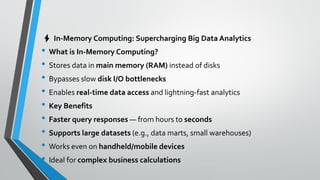 ⚡ In-Memory Computing: Supercharging Big Data Analytics
• What is In-Memory Computing?
• Stores data in main memory (RAM) instead of disks
• Bypasses slow disk I/O bottlenecks
• Enables real-time data access and lightning-fast analytics
• Key Benefits
• Faster query responses — from hours to seconds
• Supports large datasets (e.g., data marts, small warehouses)
• Works even on handheld/mobile devices
• Ideal for complex business calculations
 