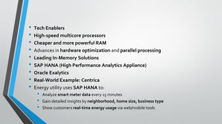 • Tech Enablers
• High-speed multicore processors
• Cheaper and more powerful RAM
• Advances in hardware optimization and parallel processing
• Leading In-Memory Solutions
• SAP HANA (High Performance Analytics Appliance)
• Oracle Exalytics
• Real-World Example: Centrica
• Energy utility uses SAP HANA to:
• Analyze smart meter data every 15 minutes
• Gain detailed insights by neighborhood, home size, business type
• Show customers real-time energy usage via web/mobile tools
 