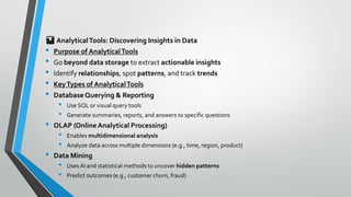 📊AnalyticalTools: Discovering Insights in Data
• Purpose of AnalyticalTools
• Go beyond data storage to extract actionable insights
• Identify relationships, spot patterns, and track trends
• KeyTypes of AnalyticalTools
• DatabaseQuerying & Reporting
• Use SQL or visual query tools
• Generate summaries, reports, and answers to specific questions
• OLAP (Online Analytical Processing)
• Enables multidimensional analysis
• Analyze data across multiple dimensions (e.g., time, region, product)
• Data Mining
• Uses AI and statistical methods to uncover hidden patterns
• Predict outcomes (e.g., customer churn, fraud)
 