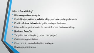 What is Data Mining?
• Discovery-driven analysis
• Finds hidden patterns, relationships, and rules in large datasets
• Predicts future behavior to guide strategic decisions.
• It is used in organization to do more informed decision making.
• Business Benefits
• Targeted marketing (e.g., 1-to-1 campaigns)
• Customer segmentation
• Churn prediction and retention strategies
• Revenue optimization
 