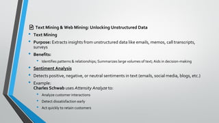 📄 Text Mining & Web Mining: Unlocking Unstructured Data
• Text Mining
• Purpose: Extracts insights from unstructured data like emails, memos, call transcripts,
surveys
• Benefits:
• Identifies patterns & relationships; Summarizes large volumes of text; Aids in decision-making
• Sentiment Analysis
• Detects positive, negative, or neutral sentiments in text (emails, social media, blogs, etc.)
• Example:
Charles Schwab uses Attensity Analyze to:
• Analyze customer interactions
• Detect dissatisfaction early
• Act quickly to retain customers
 