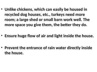 • Unlike chickens, which can easily be housed in
recycled dog houses, etc., turkeys need more
room; a large shed or small barn work well. The
more space you give them, the better they do.
• Ensure huge flow of air and light inside the house.
• Prevent the entrance of rain water directly inside
the house.
 