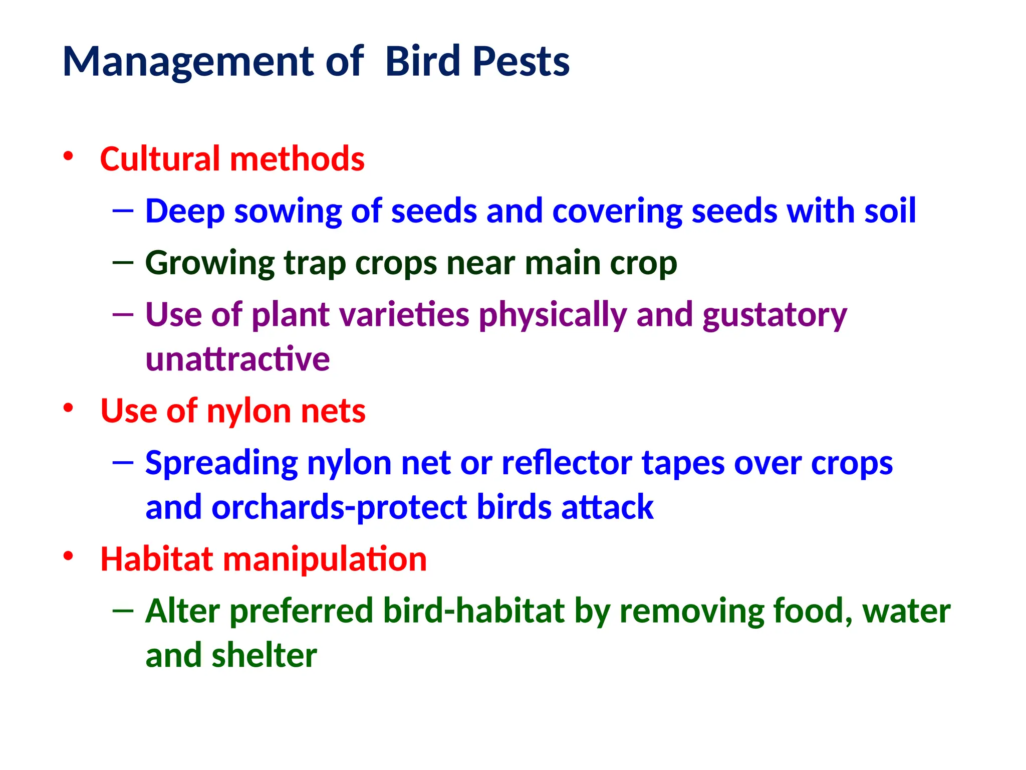• Cultural methods
– Deep sowing of seeds and covering seeds with soil
– Growing trap crops near main crop
– Use of plant varieties physically and gustatory
unattractive
• Use of nylon nets
– Spreading nylon net or reflector tapes over crops
and orchards-protect birds attack
• Habitat manipulation
– Alter preferred bird-habitat by removing food, water
and shelter
Management of Bird Pests
 