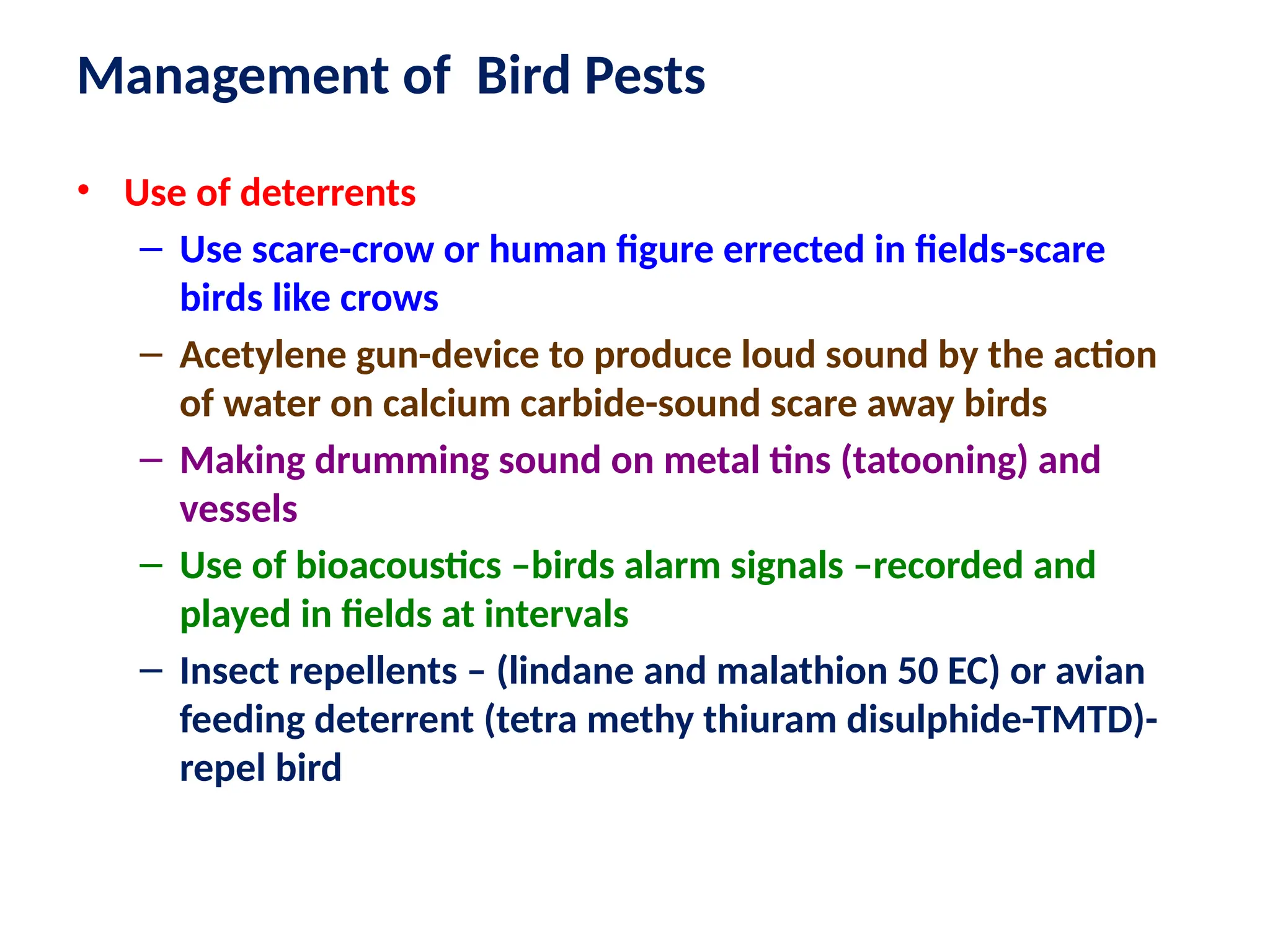 • Use of deterrents
– Use scare-crow or human figure errected in fields-scare
birds like crows
– Acetylene gun-device to produce loud sound by the action
of water on calcium carbide-sound scare away birds
– Making drumming sound on metal tins (tatooning) and
vessels
– Use of bioacoustics –birds alarm signals –recorded and
played in fields at intervals
– Insect repellents – (lindane and malathion 50 EC) or avian
feeding deterrent (tetra methy thiuram disulphide-TMTD)-
repel bird
Management of Bird Pests
 