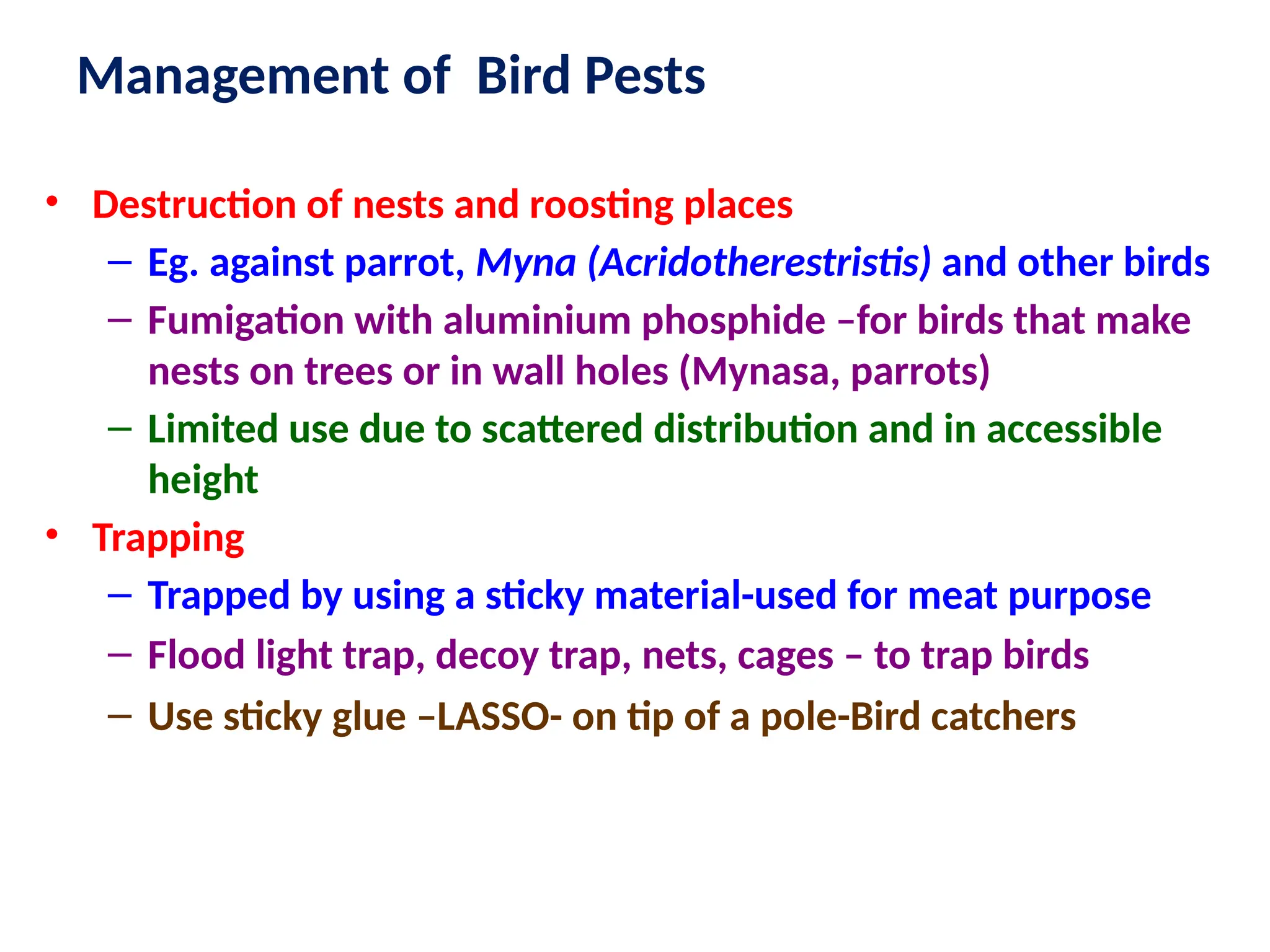 Management of Bird Pests
• Destruction of nests and roosting places
– Eg. against parrot, Myna (Acridotherestristis) and other birds
– Fumigation with aluminium phosphide –for birds that make
nests on trees or in wall holes (Mynasa, parrots)
– Limited use due to scattered distribution and in accessible
height
• Trapping
– Trapped by using a sticky material-used for meat purpose
– Flood light trap, decoy trap, nets, cages – to trap birds
– Use sticky glue –LASSO- on tip of a pole-Bird catchers
 