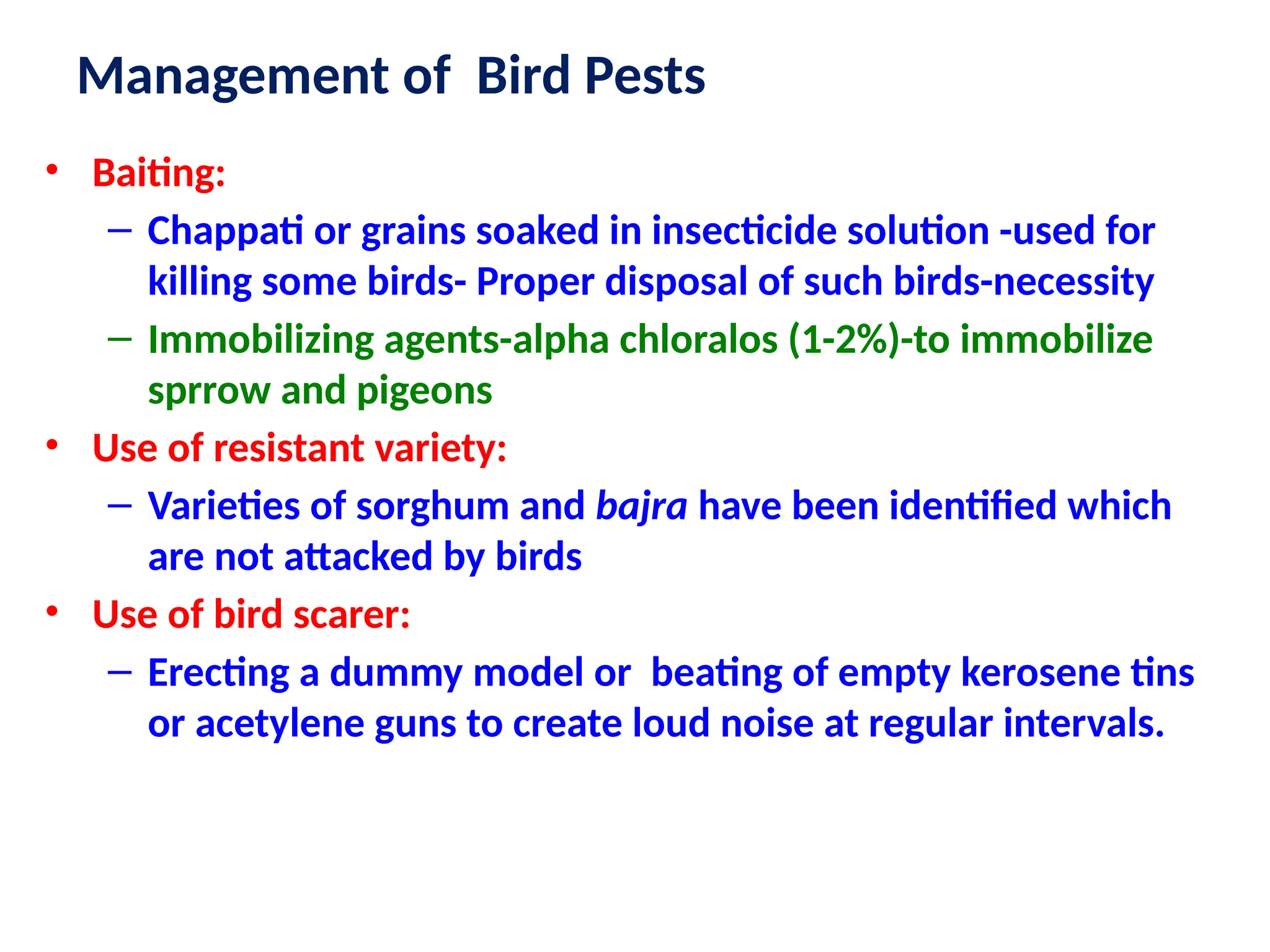 Management of Bird Pests
• Baiting:
– Chappati or grains soaked in insecticide solution -used for
killing some birds- Proper disposal of such birds-necessity
– Immobilizing agents-alpha chloralos (1-2%)-to immobilize
sprrow and pigeons
• Use of resistant variety:
– Varieties of sorghum and bajra have been identified which
are not attacked by birds
• Use of bird scarer:
– Erecting a dummy model or beating of empty kerosene tins
or acetylene guns to create loud noise at regular intervals.
 