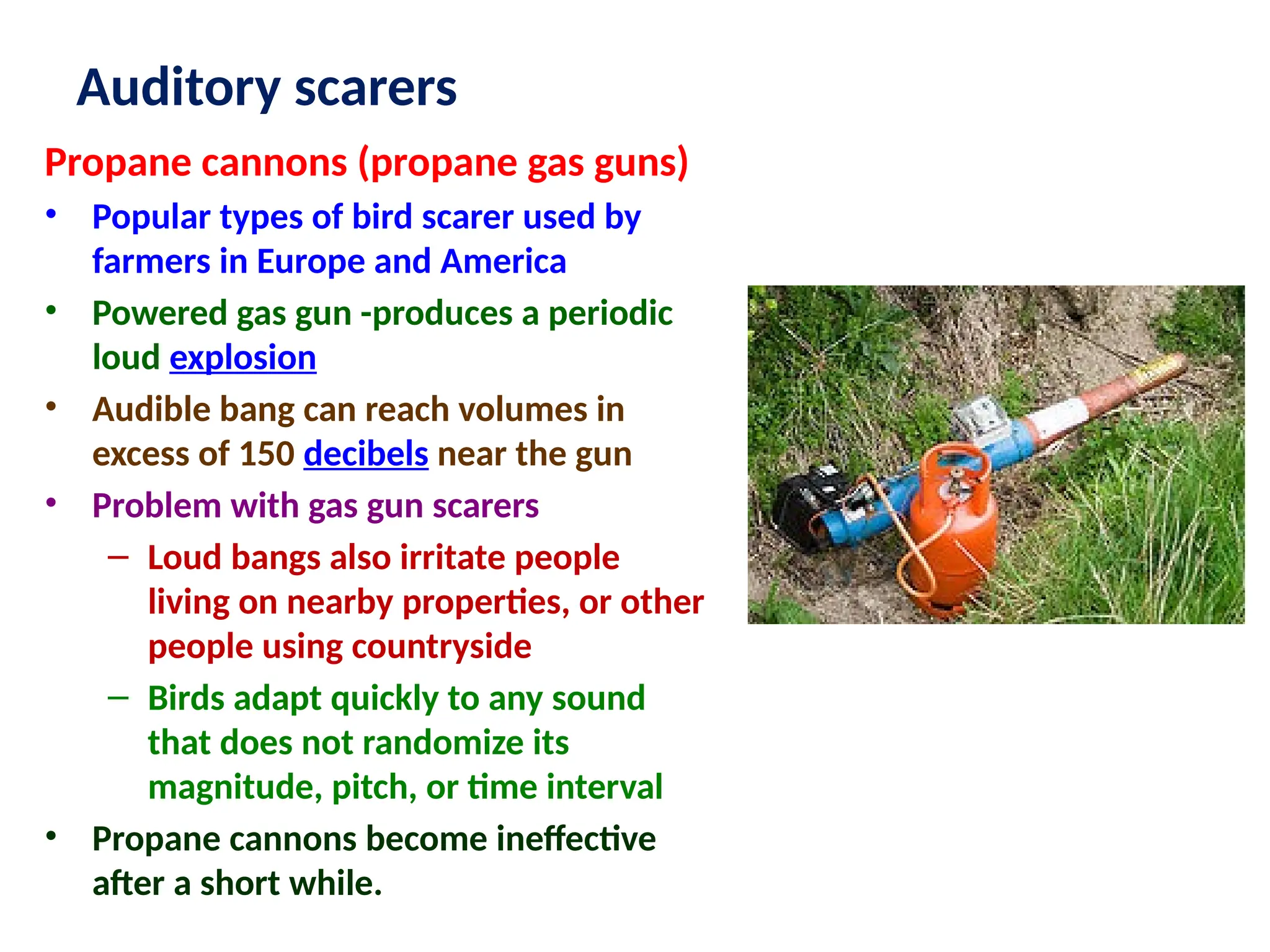 Auditory scarers
Propane cannons (propane gas guns)
• Popular types of bird scarer used by
farmers in Europe and America
• Powered gas gun -produces a periodic
loud explosion
• Audible bang can reach volumes in
excess of 150 decibels near the gun
• Problem with gas gun scarers
– Loud bangs also irritate people
living on nearby properties, or other
people using countryside
– Birds adapt quickly to any sound
that does not randomize its
magnitude, pitch, or time interval
• Propane cannons become ineffective
after a short while.
 
