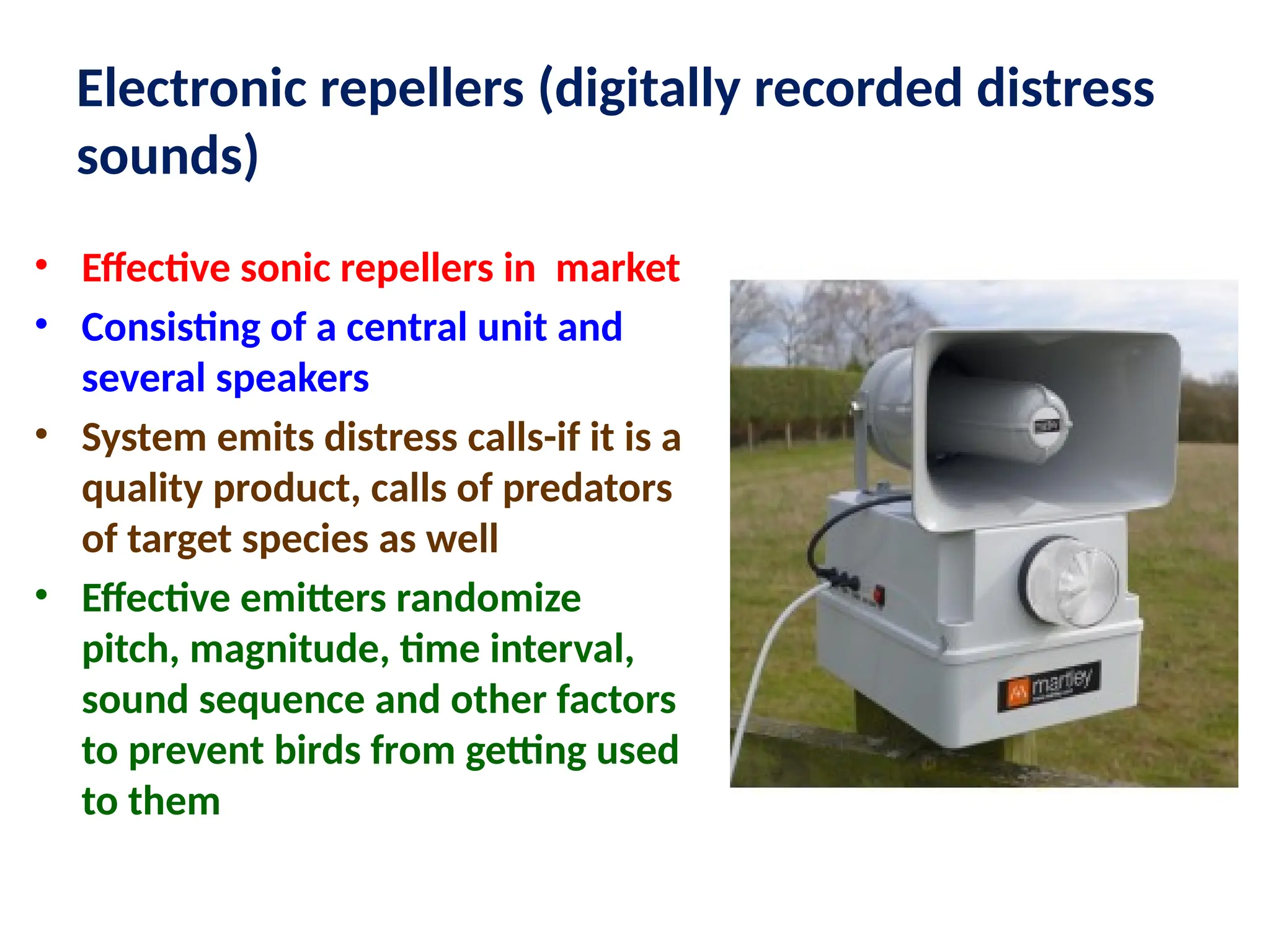 Electronic repellers (digitally recorded distress
sounds)
• Effective sonic repellers in market
• Consisting of a central unit and
several speakers
• System emits distress calls-if it is a
quality product, calls of predators
of target species as well
• Effective emitters randomize
pitch, magnitude, time interval,
sound sequence and other factors
to prevent birds from getting used
to them
 