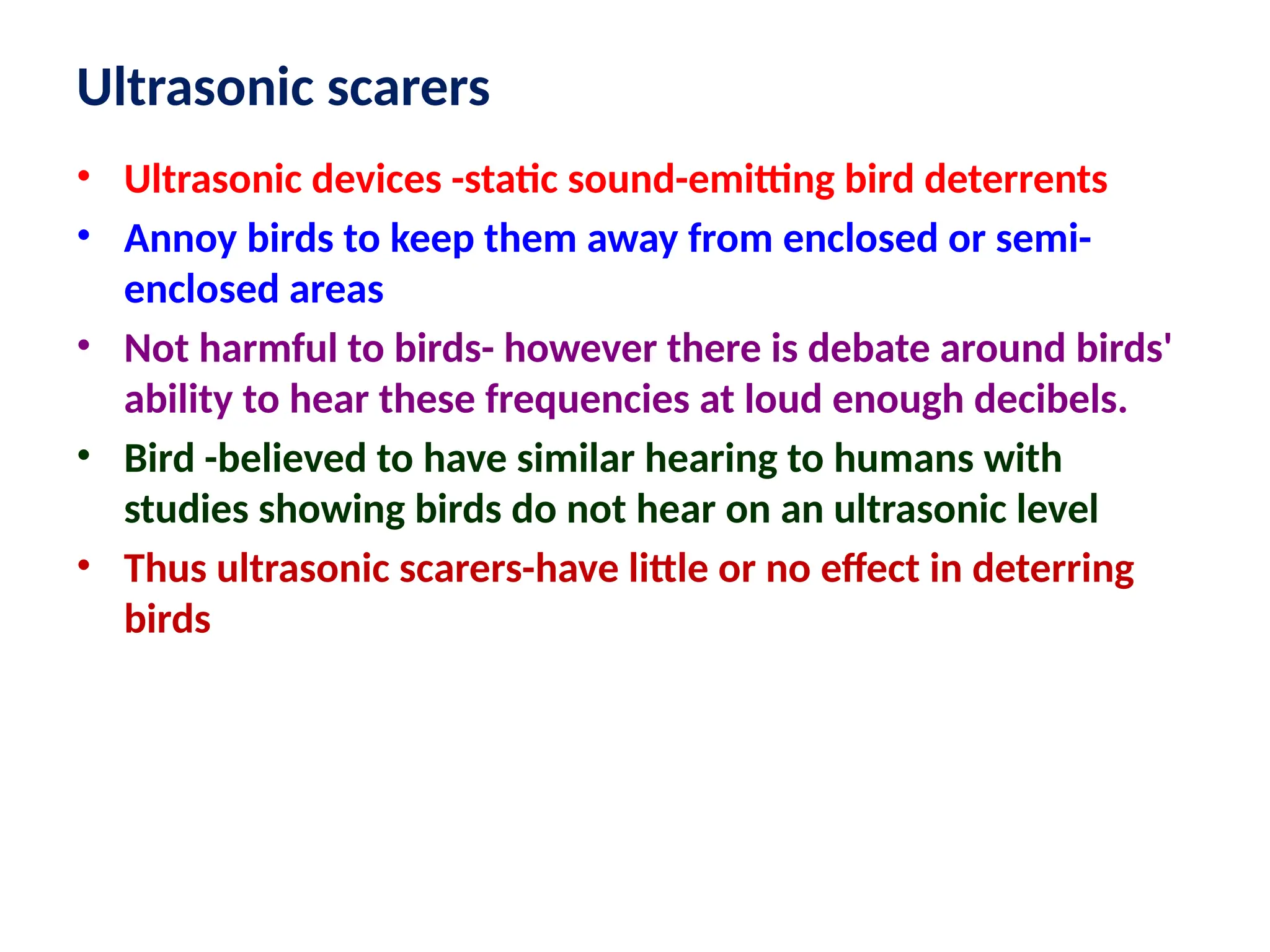 Ultrasonic scarers
• Ultrasonic devices -static sound-emitting bird deterrents
• Annoy birds to keep them away from enclosed or semi-
enclosed areas
• Not harmful to birds- however there is debate around birds'
ability to hear these frequencies at loud enough decibels.
• Bird -believed to have similar hearing to humans with
studies showing birds do not hear on an ultrasonic level
• Thus ultrasonic scarers-have little or no effect in deterring
birds
 
