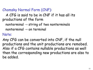 Chomsky Normal Form (CNF):
A CFG is said to be in CNF if it has all its
productions of the form
nonterminal  string of two nonterminals
nonterminal  on terminal
Note:
Any CFG can be converted into CNF, if the null
productions and the unit productions are remobed.
Also if a CFG contains nullable productions as well
then the corresponding new productions are also to
be added.
11
 