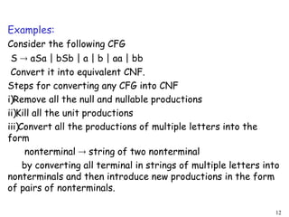 Examples:
Consider the following CFG
S  aSa | bSb | a | b | aa | bb
Convert it into equivalent CNF.
Steps for converting any CFG into CNF
i)Remove all the null and nullable productions
ii)Kill all the unit productions
iii)Convert all the productions of multiple letters into the
form
nonterminal  string of two nonterminal
by converting all terminal in strings of multiple letters into
nonterminals and then introduce new productions in the form
of pairs of nonterminals.
12
 