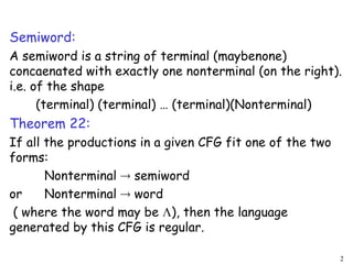 Semiword:
A semiword is a string of terminal (maybenone)
concaenated with exactly one nonterminal (on the right).
i.e. of the shape
(terminal) (terminal) … (terminal)(Nonterminal)
Theorem 22:
If all the productions in a given CFG fit one of the two
forms:
Nonterminal  semiword
or Nonterminal  word
( where the word may be ), then the language
generated by this CFG is regular.
2
 