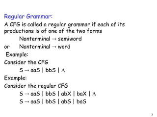 Regular Grammar:
A CFG is called a regular grammar if each of its
productions is of one of the two forms
Nonterminal  semiword
or Nonterminal  word
Example:
Consider the CFG
S  aaS | bbS | 
Example:
Consider the regular CFG
S  aaS | bbS | abX | baX | 
S  aaS | bbS | abS | baS
3
 