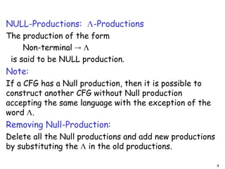 NULL-Productions: -Productions
The production of the form
Non-terminal  
is said to be NULL production.
Note:
If a CFG has a Null production, then it is possible to
construct another CFG without Null production
accepting the same language with the exception of the
word .
Removing Null-Production:
Delete all the Null productions and add new productions
by substituting the  in the old productions.
4
 