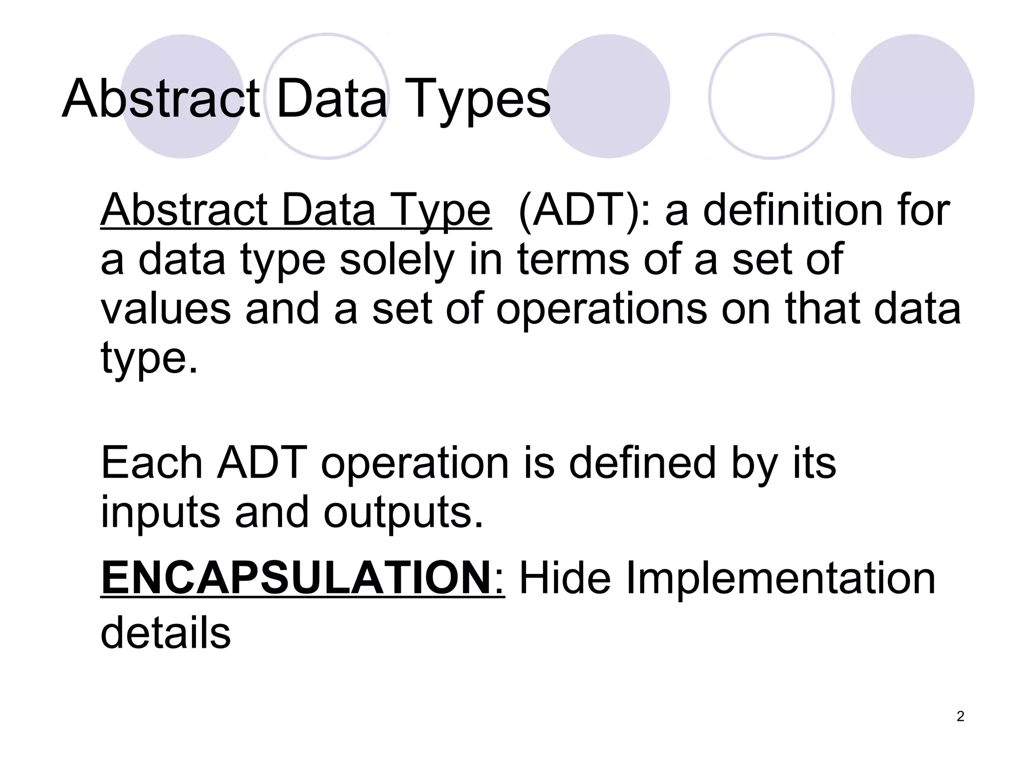 2
Abstract Data Types
Abstract Data Type (ADT): a definition for
a data type solely in terms of a set of
values and a set of operations on that data
type.
Each ADT operation is defined by its
inputs and outputs.
ENCAPSULATION: Hide Implementation
details
 