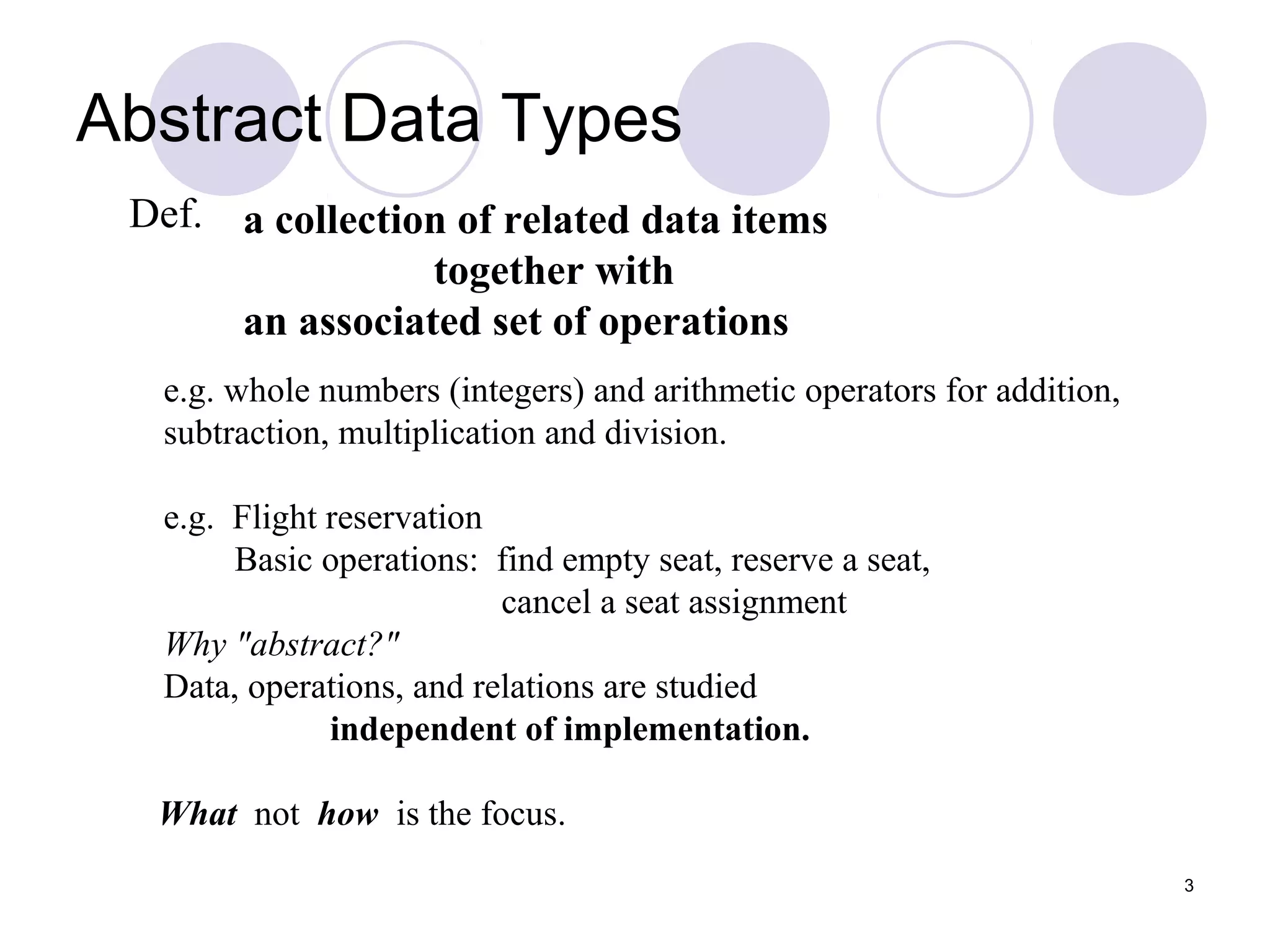 3
Def.
e.g. whole numbers (integers) and arithmetic operators for addition,
subtraction, multiplication and division.
e.g. Flight reservation
Basic operations: find empty seat, reserve a seat,
cancel a seat assignment
Why "abstract?"
Data, operations, and relations are studied
independent of implementation.
What not how is the focus.
a collection of related data items
together with
an associated set of operations
Abstract Data Types
 