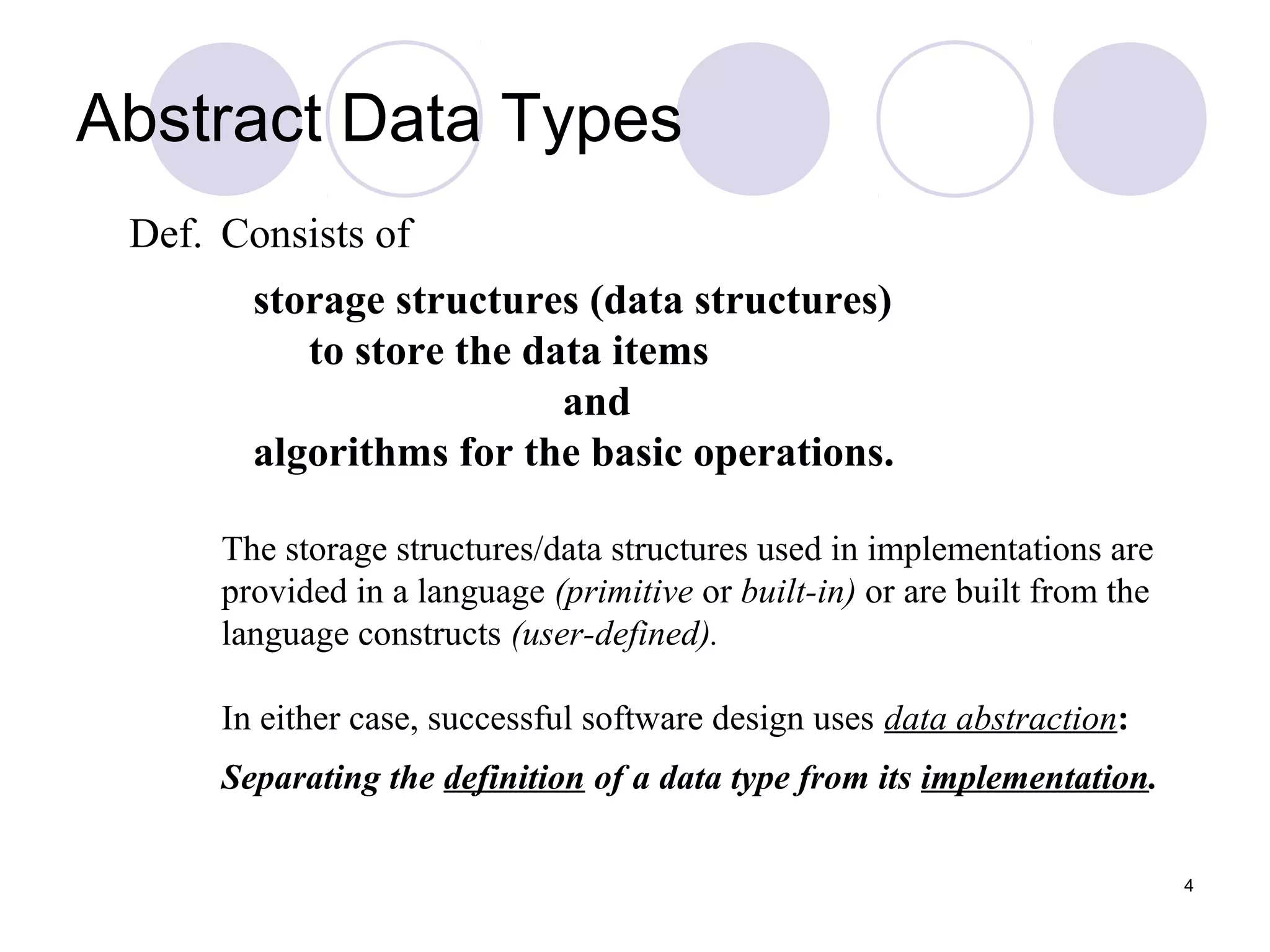 4
Def. Consists of
storage structures (data structures)
to store the data items
and
algorithms for the basic operations.
The storage structures/data structures used in implementations are
provided in a language (primitive or built-in) or are built from the
language constructs (user-defined).
In either case, successful software design uses data abstraction:
Separating the definition of a data type from its implementation.
Abstract Data Types
 