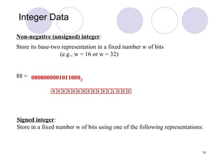 10
Integer Data
Non-negative (unsigned) integer:
Store its base-two representation in a fixed number w of bits
(e.g., w = 16 or w = 32)
88 = 00000000010110002
Signed integer:
Store in a fixed number w of bits using one of the following representations:
 