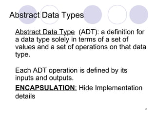 2
Abstract Data Types
Abstract Data Type (ADT): a definition for
a data type solely in terms of a set of
values and a set of operations on that data
type.
Each ADT operation is defined by its
inputs and outputs.
ENCAPSULATION: Hide Implementation
details
 
